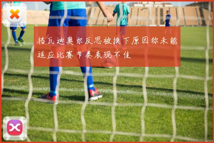 格瓦迪奥尔反思被换下原因称未能适应比赛节奏表现不佳