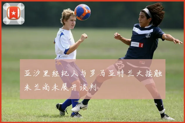 亚沙里经纪人与罗马亚特兰大接触米兰尚未展开谈判