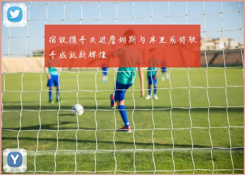 宿敌携手共进詹姆斯与库里或将联手成就新辉煌