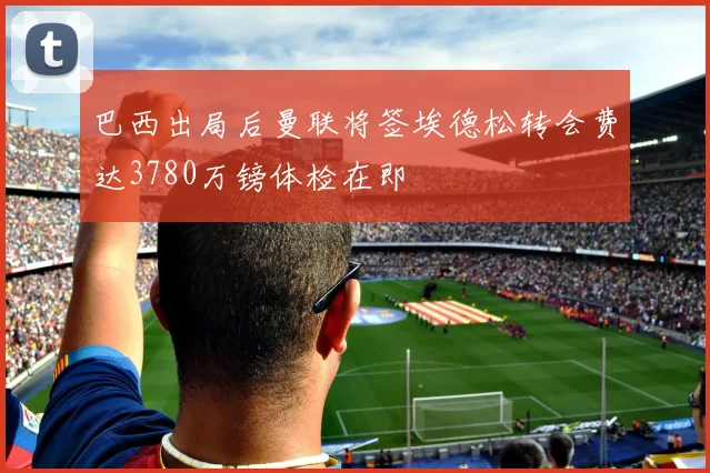 巴西出局后曼联将签埃德松转会费达3780万镑体检在即