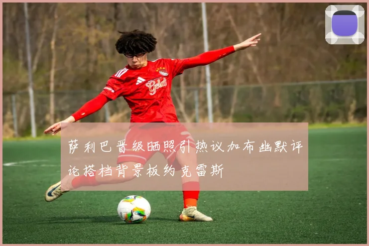 萨利巴晋级晒照引热议加布幽默评论搭档背景板约克雷斯