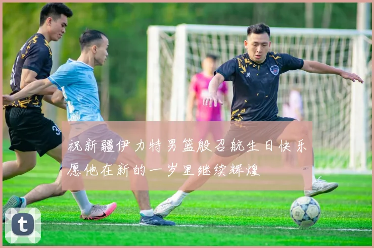 祝新疆伊力特男篮殷召航生日快乐愿他在新的一岁里继续辉煌