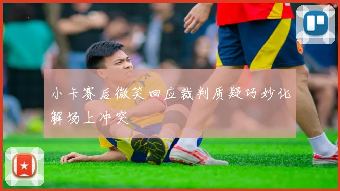 小卡赛后微笑回应裁判质疑巧妙化解场上冲突