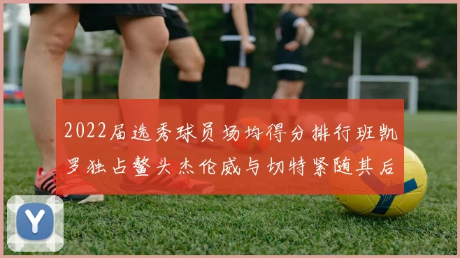 2022届选秀球员场均得分排行班凯罗独占鳌头杰伦威与切特紧随其后