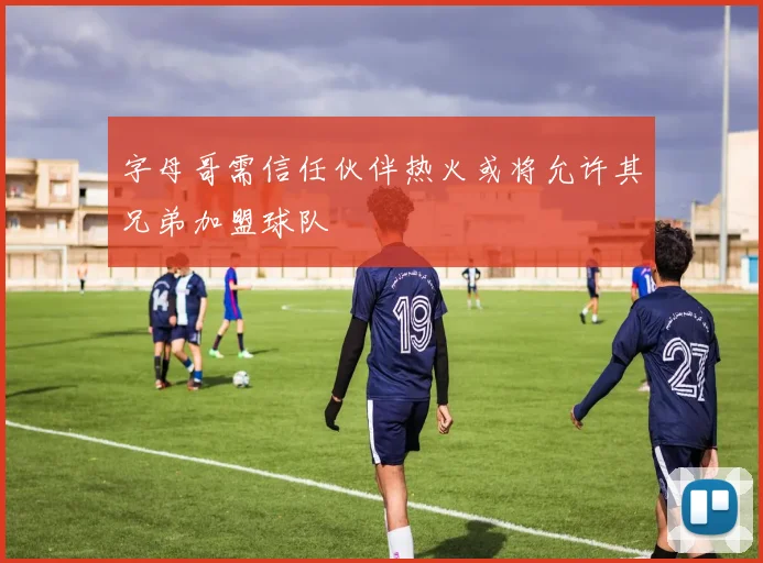 字母哥需信任伙伴热火或将允许其兄弟加盟球队