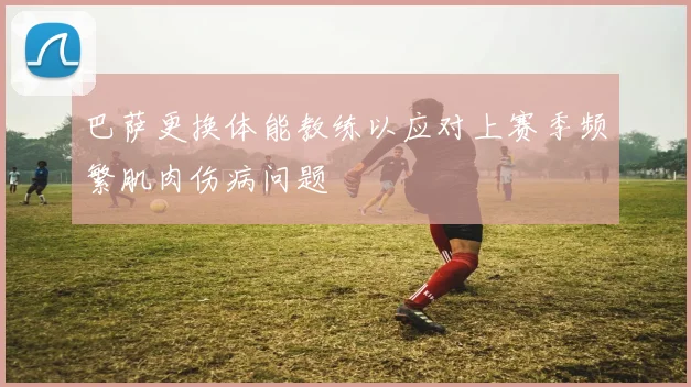巴萨更换体能教练以应对上赛季频繁肌肉伤病问题