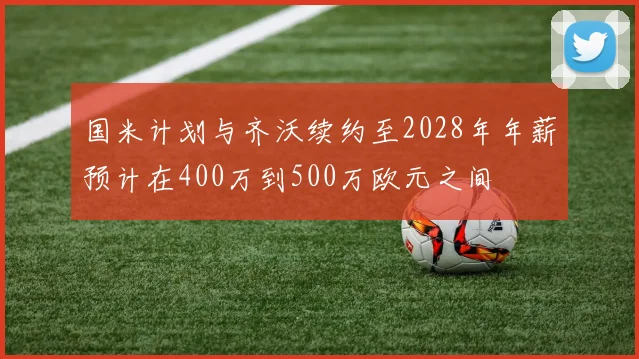 国米计划与齐沃续约至2028年年薪预计在400万到500万欧元之间