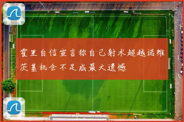 霍里自信宣言称自己射术超越诺维茨基机会不足成最大遗憾