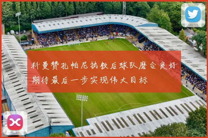科曼赞孔帕尼执教后球队磨合良好期待最后一步实现伟大目标