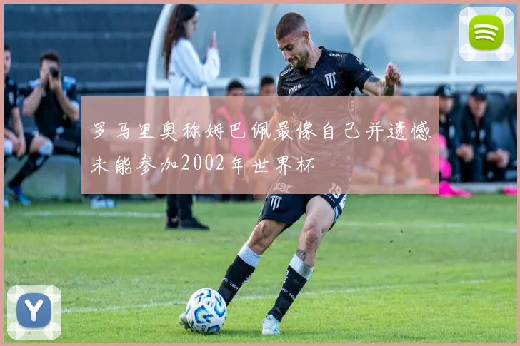 罗马里奥称姆巴佩最像自己并遗憾未能参加2002年世界杯