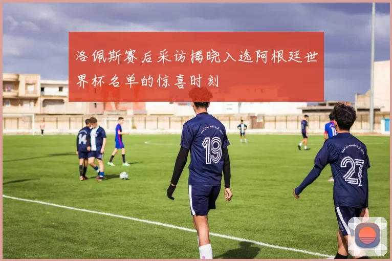 洛佩斯赛后采访揭晓入选阿根廷世界杯名单的惊喜时刻