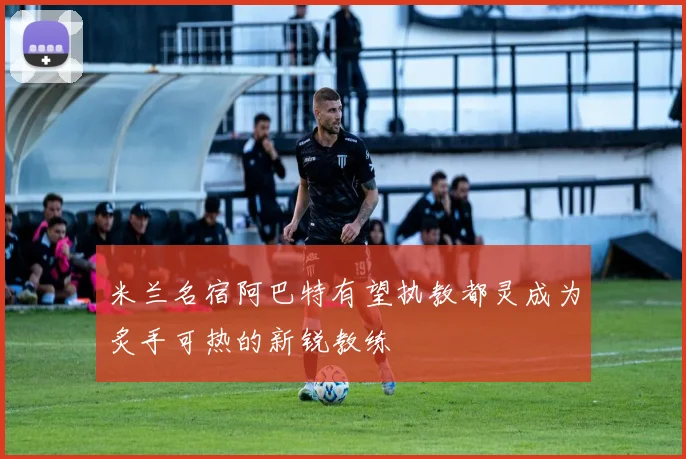 米兰名宿阿巴特有望执教都灵成为炙手可热的新锐教练