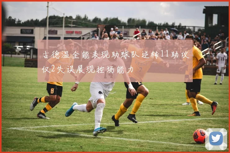 古德温全能表现助球队逆转11助攻仅2失误展现控场能力