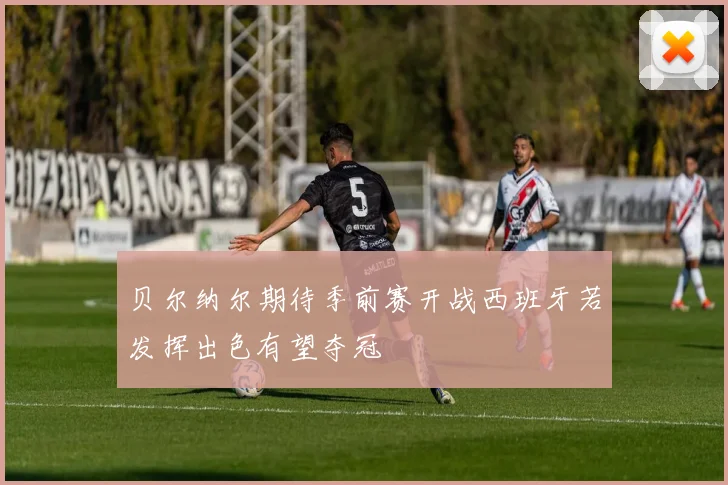 贝尔纳尔期待季前赛开战西班牙若发挥出色有望夺冠