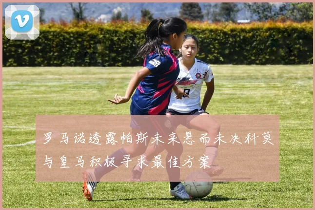 罗马诺透露帕斯未来悬而未决科莫与皇马积极寻求最佳方案