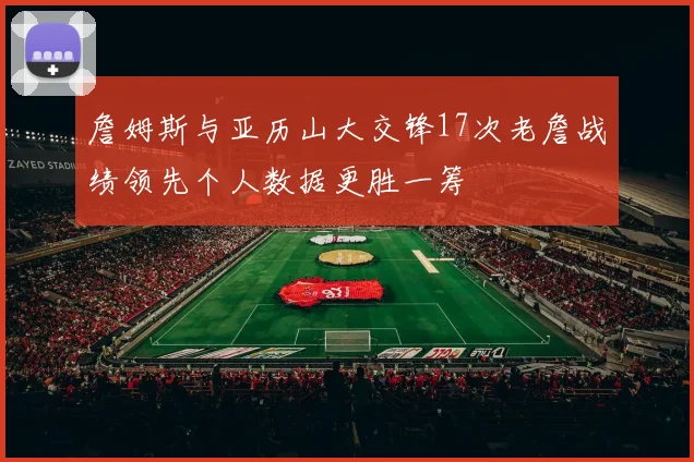 詹姆斯与亚历山大交锋17次老詹战绩领先个人数据更胜一筹