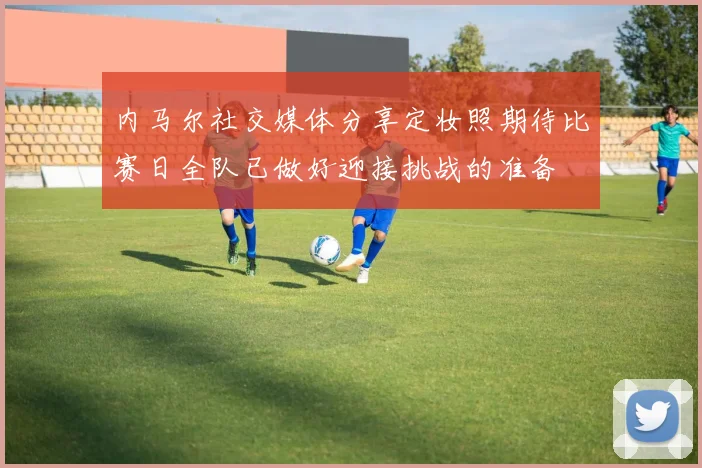 内马尔社交媒体分享定妆照期待比赛日全队已做好迎接挑战的准备