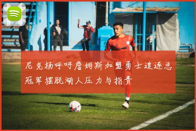 尼克杨呼吁詹姆斯加盟勇士追逐总冠军摆脱湖人压力与指责