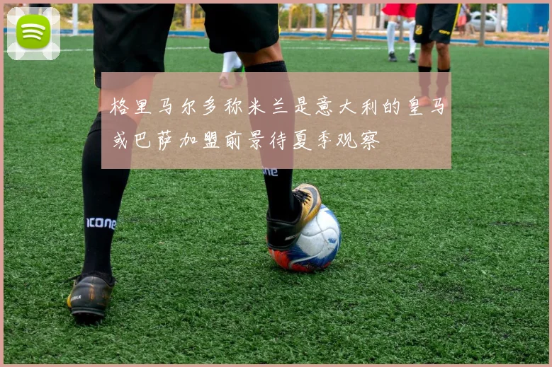 格里马尔多称米兰是意大利的皇马或巴萨加盟前景待夏季观察