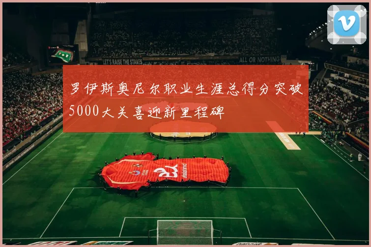 罗伊斯奥尼尔职业生涯总得分突破5000大关喜迎新里程碑