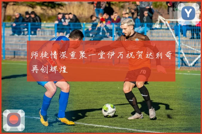 师徒情深重聚一堂伊万祝贺达利奇再创辉煌