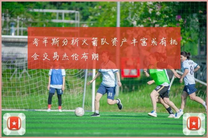 考辛斯分析火箭队资产丰富或有机会交易杰伦布朗