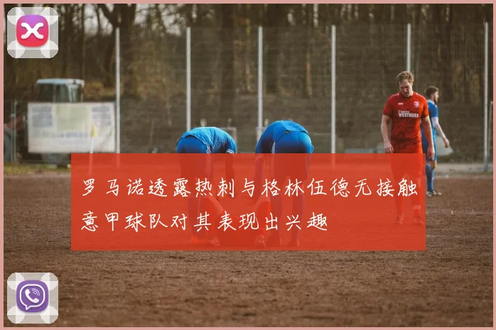 罗马诺透露热刺与格林伍德无接触意甲球队对其表现出兴趣