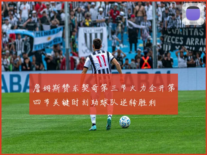 詹姆斯赞东契奇第三节火力全开第四节关键时刻助球队逆转胜利