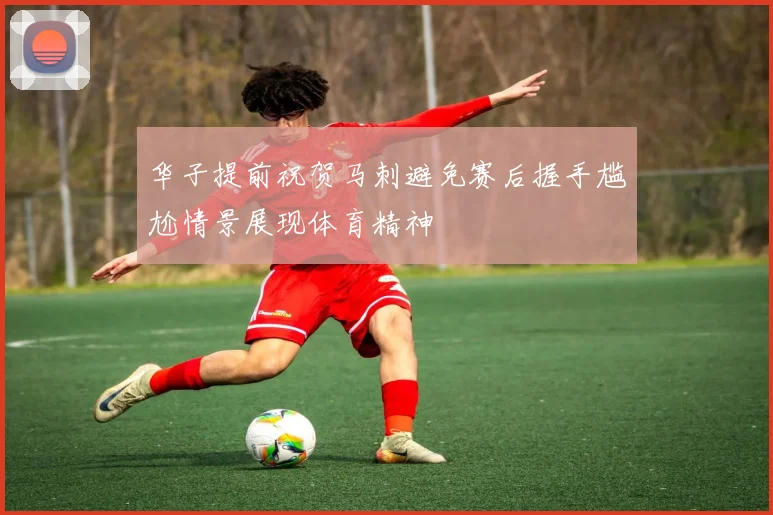 华子提前祝贺马刺避免赛后握手尴尬情景展现体育精神