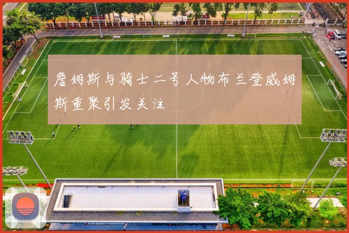 詹姆斯与骑士二号人物布兰登威姆斯重聚引发关注