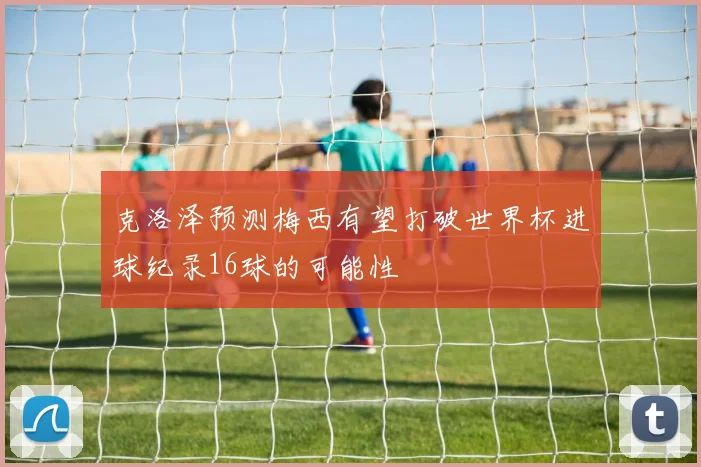 克洛泽预测梅西有望打破世界杯进球纪录16球的可能性