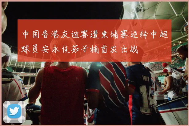 中国香港友谊赛遭柬埔寨逆转中超球员安永佳茹子楠首发出战