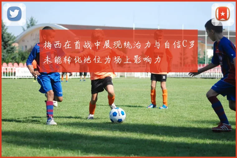 梅西在首战中展现统治力与自信C罗未能转化地位为场上影响力
