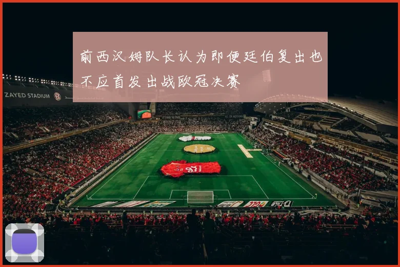 前西汉姆队长认为即便廷伯复出也不应首发出战欧冠决赛