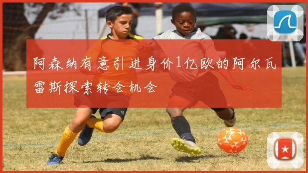 阿森纳有意引进身价1亿欧的阿尔瓦雷斯探索转会机会