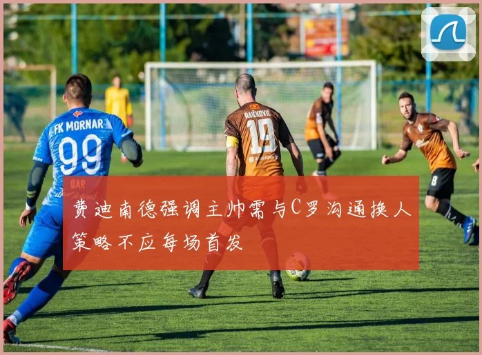 费迪南德强调主帅需与C罗沟通换人策略不应每场首发
