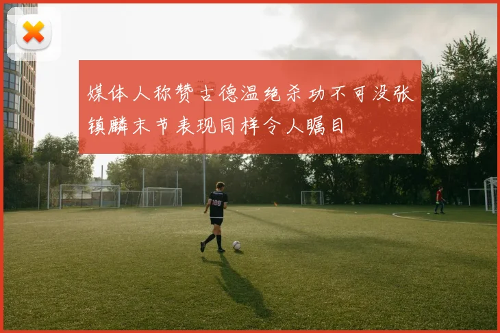 媒体人称赞古德温绝杀功不可没张镇麟末节表现同样令人瞩目