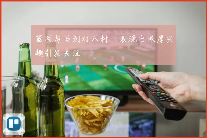 篮网与马刺对八村塁表现出浓厚兴趣引发关注
