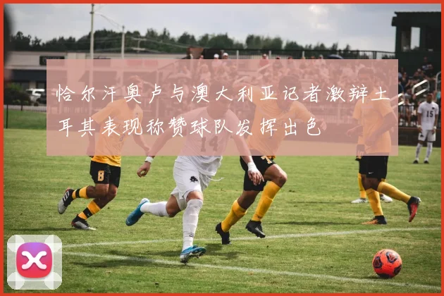 恰尔汗奥卢与澳大利亚记者激辩土耳其表现称赞球队发挥出色