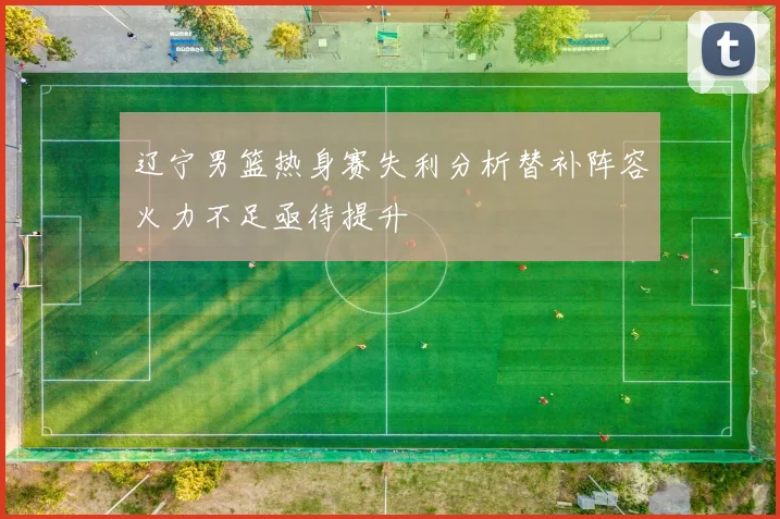 辽宁男篮热身赛失利分析替补阵容火力不足亟待提升