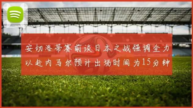 安切洛蒂赛前谈日本之战强调全力以赴内马尔预计出场时间为15分钟