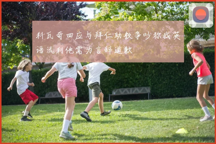 科瓦奇回应与拜仁助教争吵称我英语流利他需为言辞道歉