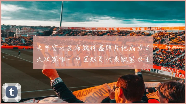 法甲官方发布魏祥鑫照片他成为五大联赛唯一中国球员代表欧塞尔出战